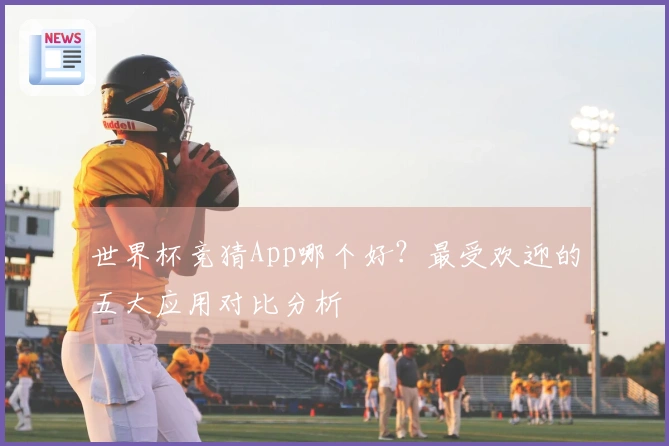 世界杯竞猜App哪个好？最受欢迎的五大应用对比分析