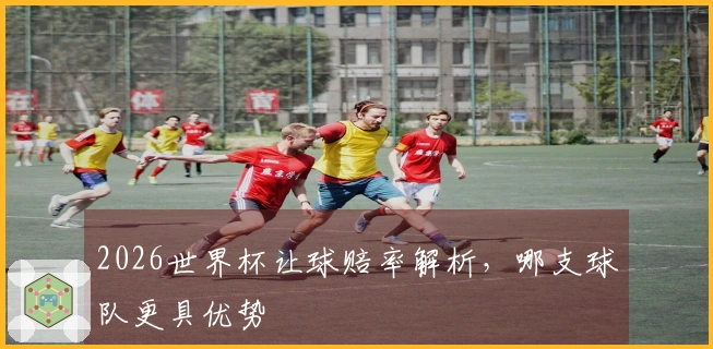 2026世界杯让球赔率解析，哪支球队更具优势